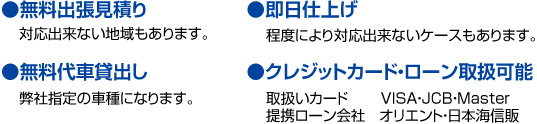 ●無料出張見積り 対応出来ない地域もあります。 ●無料代車貸出し 弊社指定の車種になります。 ●クレジットカード・ローン取扱可能取扱いカード VISA・JCB・Master 提携ローン会社 オリエント・日本海信販 ●即日仕上げ 程度により対応出来ないケースもあります。