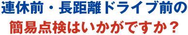 連休前・長距離ドライブ前の簡易点検はいかがですか?